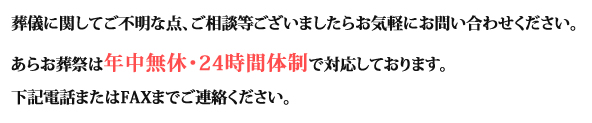 葬儀に関してご不明な点、ご相談等ございましたらお気軽にお問い合わせください。あらお葬祭は年中無休・24時間体制で対応しております。下記電話またはFAXまでご連絡ください。