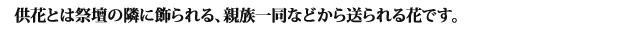供花とは祭壇の隣に飾られる、親族一同などから送られる花です。